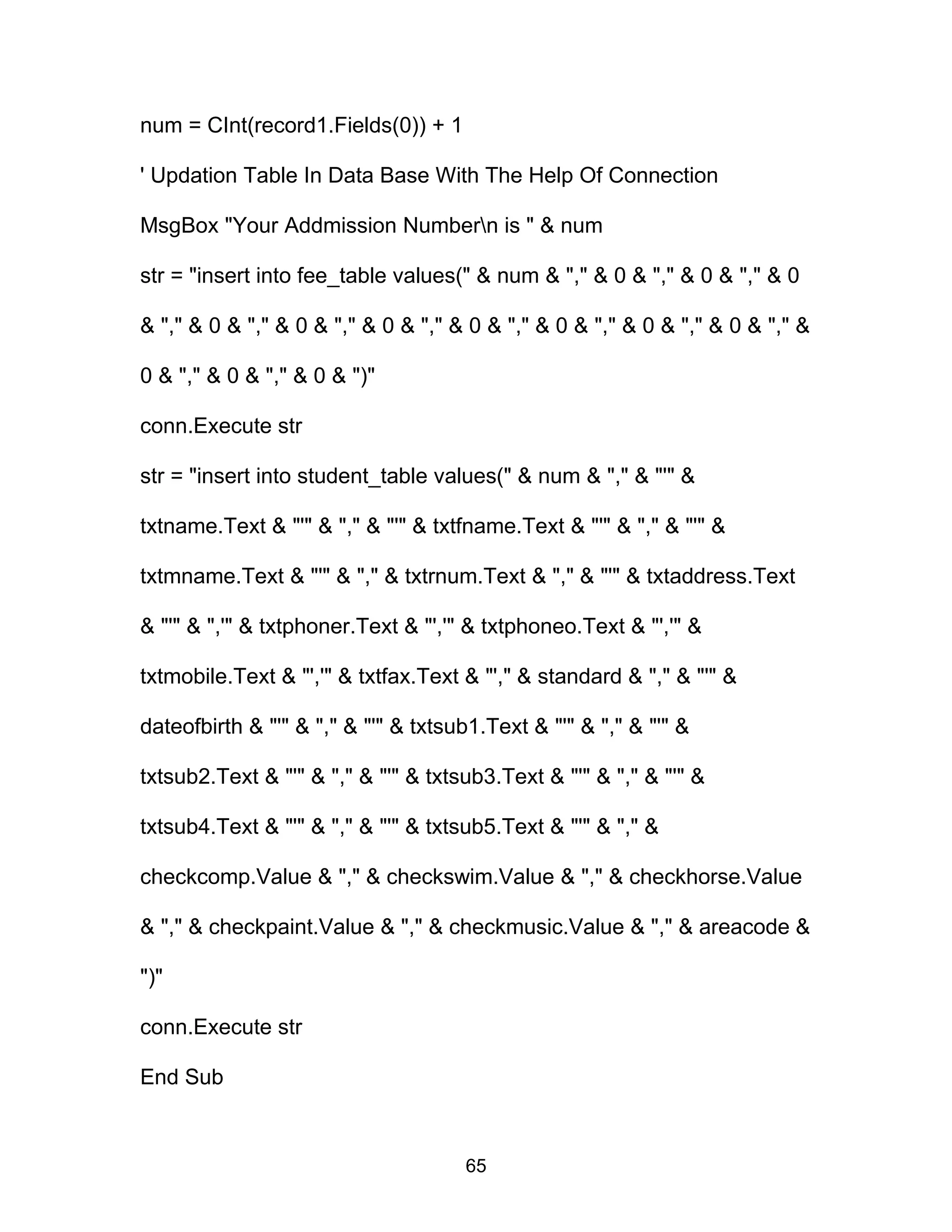 num = CInt(record1.Fields(0)) + 1
' Updation Table In Data Base With The Help Of Connection
MsgBox "Your Addmission Numbern is " & num
str = "insert into fee_table values(" & num & "," & 0 & "," & 0 & "," & 0
& "," & 0 & "," & 0 & "," & 0 & "," & 0 & "," & 0 & "," & 0 & "," & 0 & "," &
0 & "," & 0 & "," & 0 & ")"
conn.Execute str
str = "insert into student_table values(" & num & "," & "'" &
txtname.Text & "'" & "," & "'" & txtfname.Text & "'" & "," & "'" &
txtmname.Text & "'" & "," & txtrnum.Text & "," & "'" & txtaddress.Text
& "'" & ",'" & txtphoner.Text & "','" & txtphoneo.Text & "','" &
txtmobile.Text & "','" & txtfax.Text & "'," & standard & "," & "'" &
dateofbirth & "'" & "," & "'" & txtsub1.Text & "'" & "," & "'" &
txtsub2.Text & "'" & "," & "'" & txtsub3.Text & "'" & "," & "'" &
txtsub4.Text & "'" & "," & "'" & txtsub5.Text & "'" & "," &
checkcomp.Value & "," & checkswim.Value & "," & checkhorse.Value
& "," & checkpaint.Value & "," & checkmusic.Value & "," & areacode &
")"
conn.Execute str
End Sub
65
 