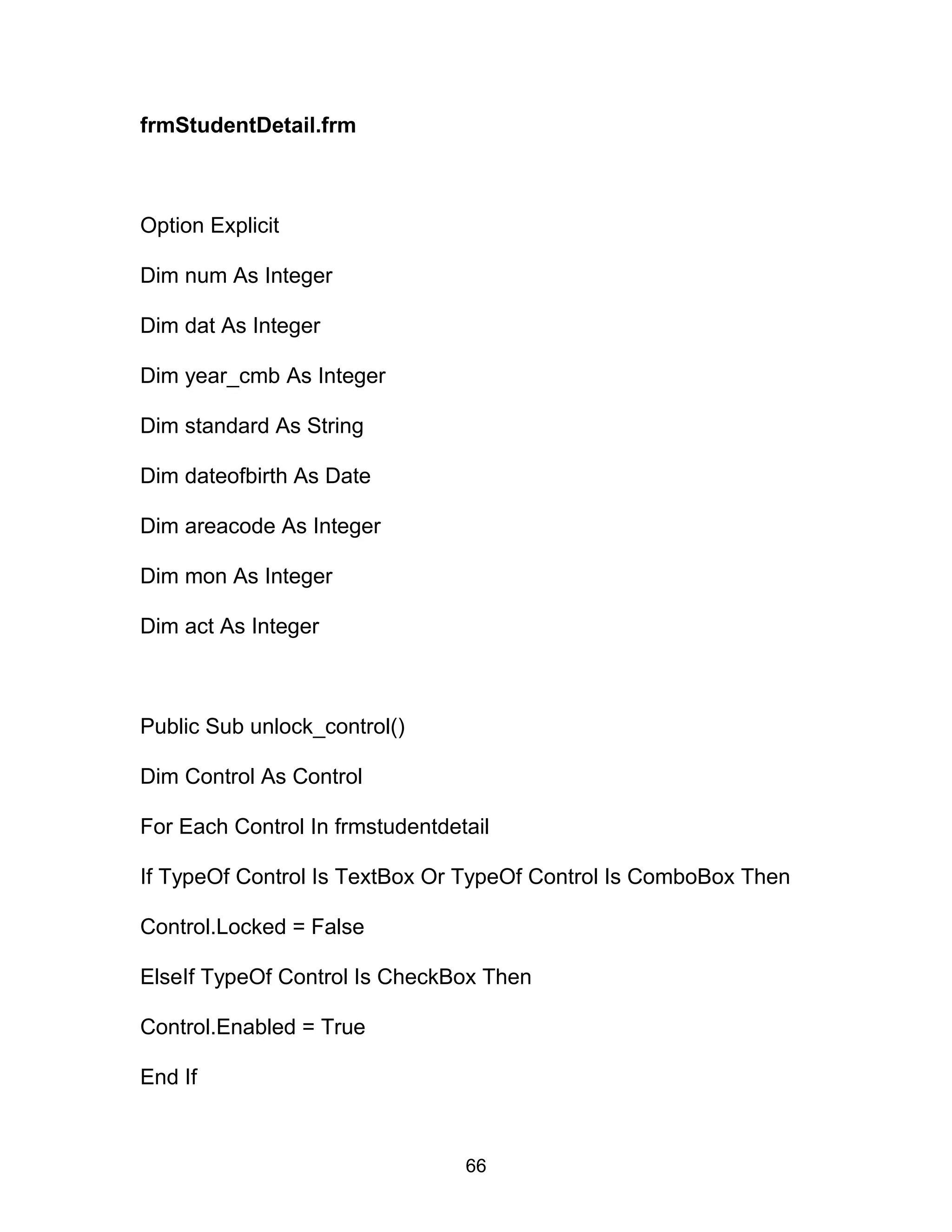 frmStudentDetail.frm
Option Explicit
Dim num As Integer
Dim dat As Integer
Dim year_cmb As Integer
Dim standard As String
Dim dateofbirth As Date
Dim areacode As Integer
Dim mon As Integer
Dim act As Integer
Public Sub unlock_control()
Dim Control As Control
For Each Control In frmstudentdetail
If TypeOf Control Is TextBox Or TypeOf Control Is ComboBox Then
Control.Locked = False
ElseIf TypeOf Control Is CheckBox Then
Control.Enabled = True
End If
66
 