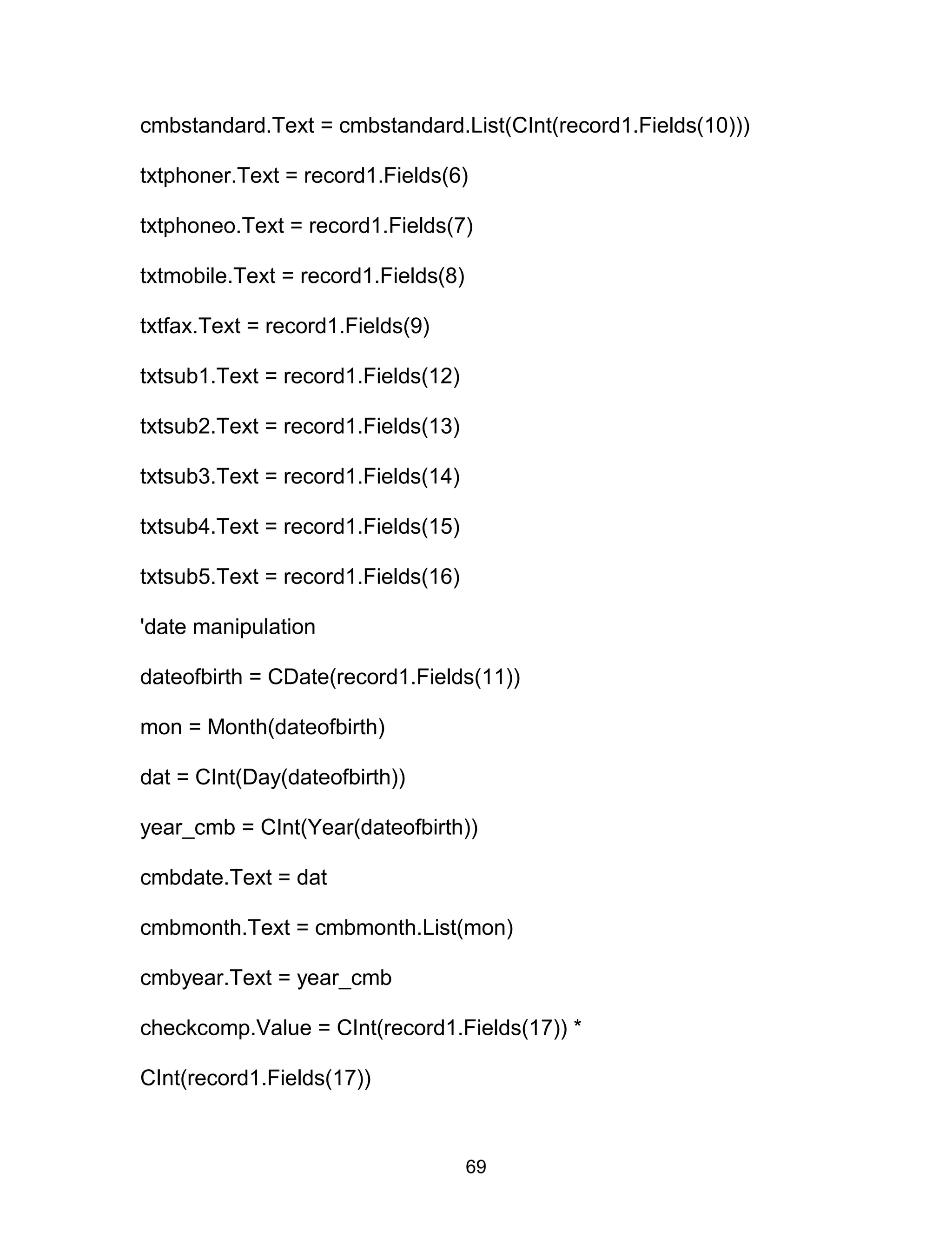cmbstandard.Text = cmbstandard.List(CInt(record1.Fields(10)))
txtphoner.Text = record1.Fields(6)
txtphoneo.Text = record1.Fields(7)
txtmobile.Text = record1.Fields(8)
txtfax.Text = record1.Fields(9)
txtsub1.Text = record1.Fields(12)
txtsub2.Text = record1.Fields(13)
txtsub3.Text = record1.Fields(14)
txtsub4.Text = record1.Fields(15)
txtsub5.Text = record1.Fields(16)
'date manipulation
dateofbirth = CDate(record1.Fields(11))
mon = Month(dateofbirth)
dat = CInt(Day(dateofbirth))
year_cmb = CInt(Year(dateofbirth))
cmbdate.Text = dat
cmbmonth.Text = cmbmonth.List(mon)
cmbyear.Text = year_cmb
checkcomp.Value = CInt(record1.Fields(17)) *
CInt(record1.Fields(17))
69
 