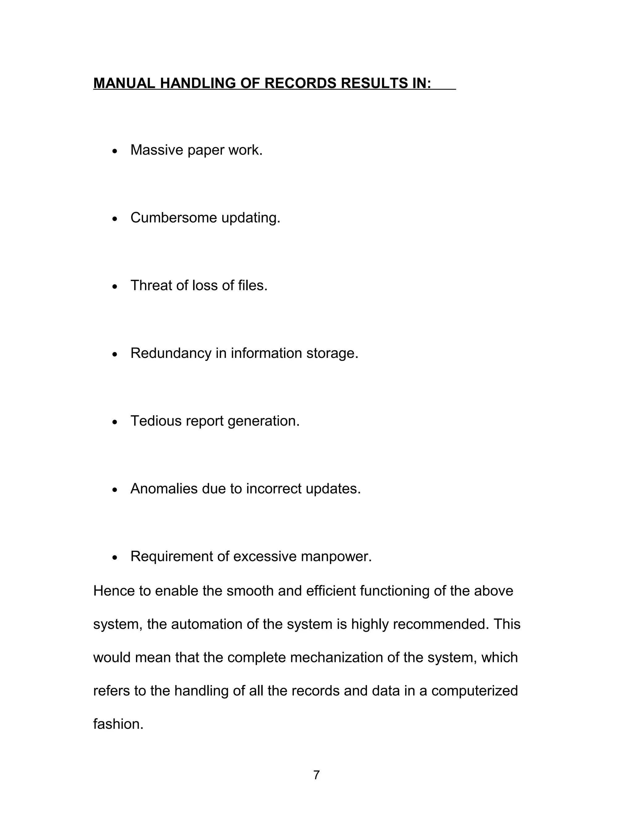 MANUAL HANDLING OF RECORDS RESULTS IN:
• Massive paper work.
• Cumbersome updating.
• Threat of loss of files.
• Redundancy in information storage.
• Tedious report generation.
• Anomalies due to incorrect updates.
• Requirement of excessive manpower.
Hence to enable the smooth and efficient functioning of the above
system, the automation of the system is highly recommended. This
would mean that the complete mechanization of the system, which
refers to the handling of all the records and data in a computerized
fashion.
7
 