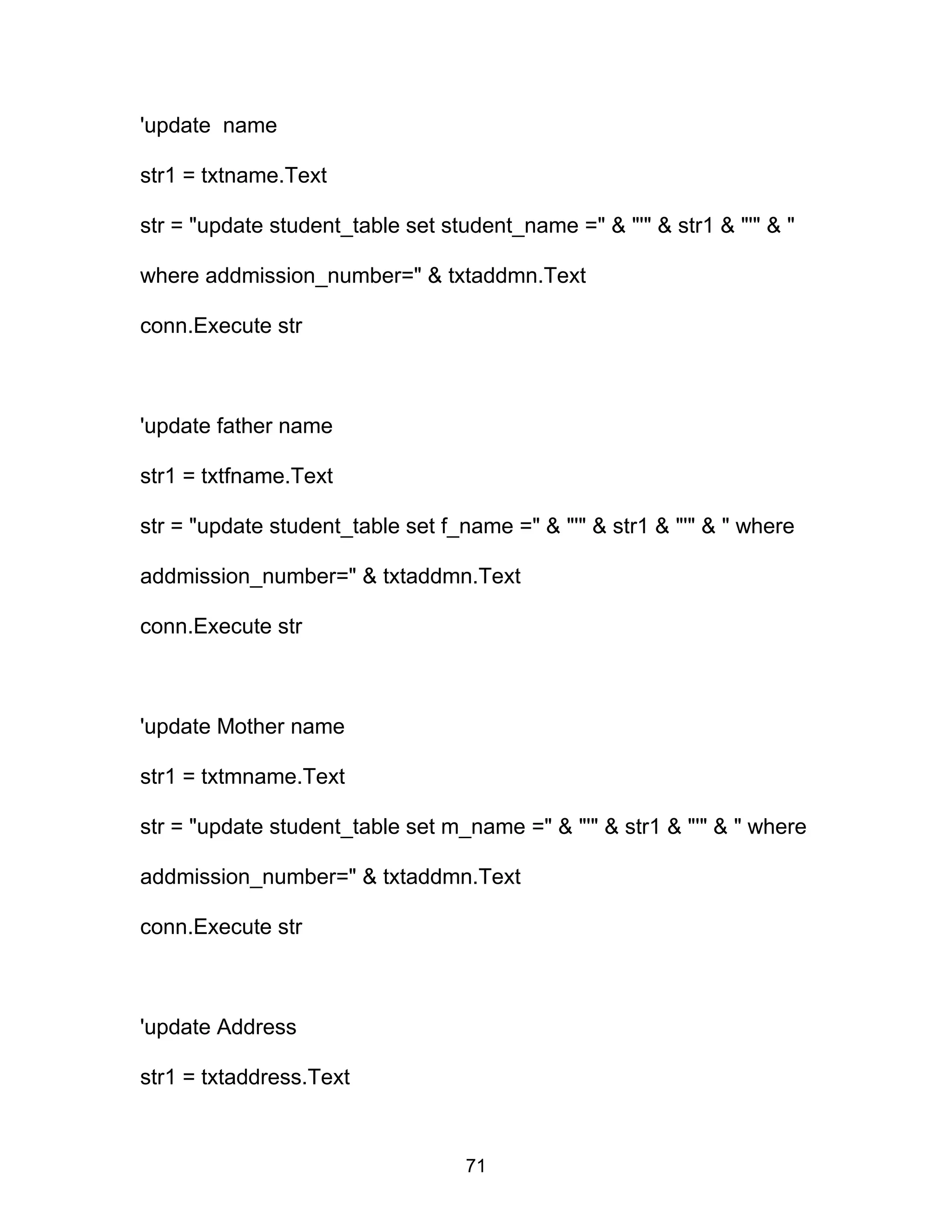 'update name
str1 = txtname.Text
str = "update student_table set student_name =" & "'" & str1 & "'" & "
where addmission_number=" & txtaddmn.Text
conn.Execute str
'update father name
str1 = txtfname.Text
str = "update student_table set f_name =" & "'" & str1 & "'" & " where
addmission_number=" & txtaddmn.Text
conn.Execute str
'update Mother name
str1 = txtmname.Text
str = "update student_table set m_name =" & "'" & str1 & "'" & " where
addmission_number=" & txtaddmn.Text
conn.Execute str
'update Address
str1 = txtaddress.Text
71
 