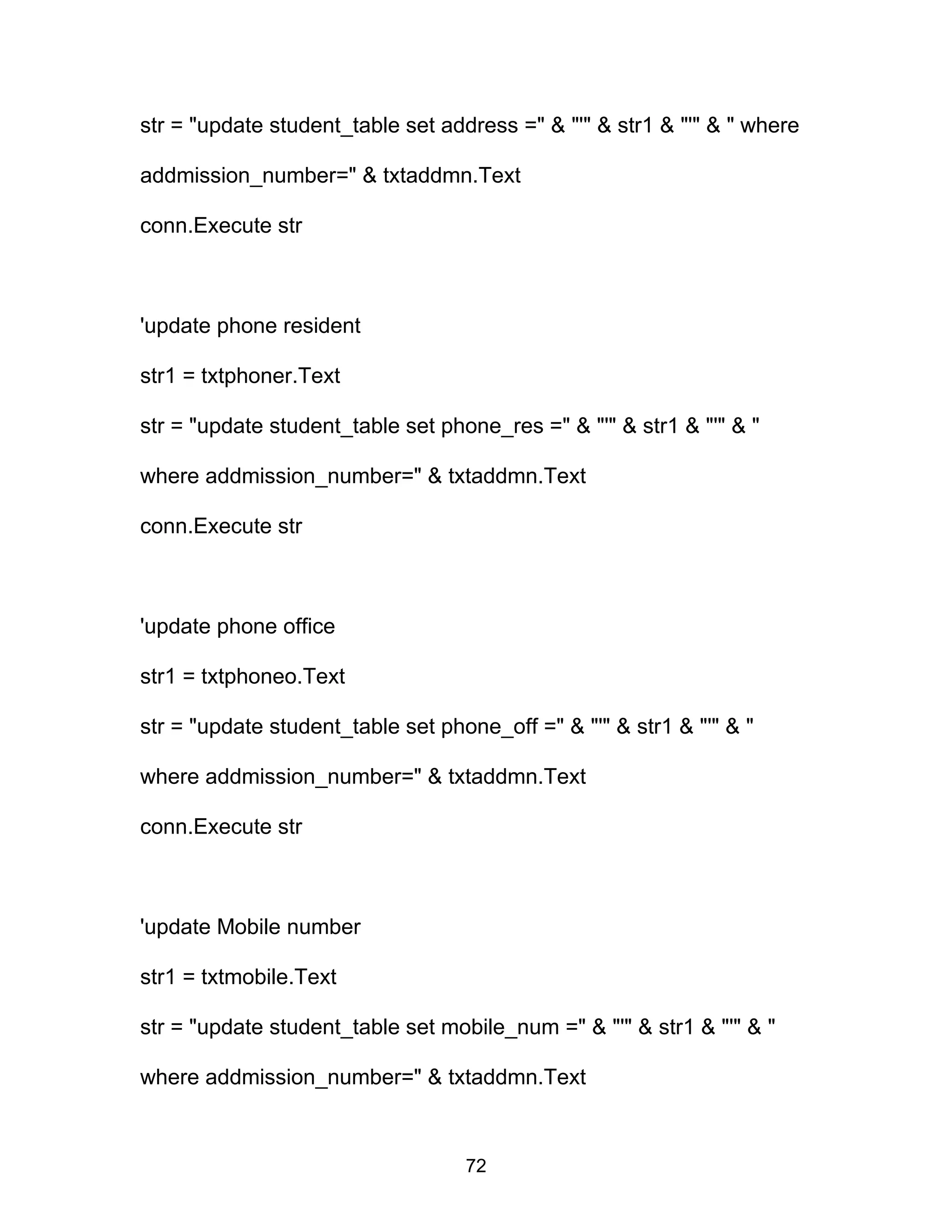 str = "update student_table set address =" & "'" & str1 & "'" & " where
addmission_number=" & txtaddmn.Text
conn.Execute str
'update phone resident
str1 = txtphoner.Text
str = "update student_table set phone_res =" & "'" & str1 & "'" & "
where addmission_number=" & txtaddmn.Text
conn.Execute str
'update phone office
str1 = txtphoneo.Text
str = "update student_table set phone_off =" & "'" & str1 & "'" & "
where addmission_number=" & txtaddmn.Text
conn.Execute str
'update Mobile number
str1 = txtmobile.Text
str = "update student_table set mobile_num =" & "'" & str1 & "'" & "
where addmission_number=" & txtaddmn.Text
72
 