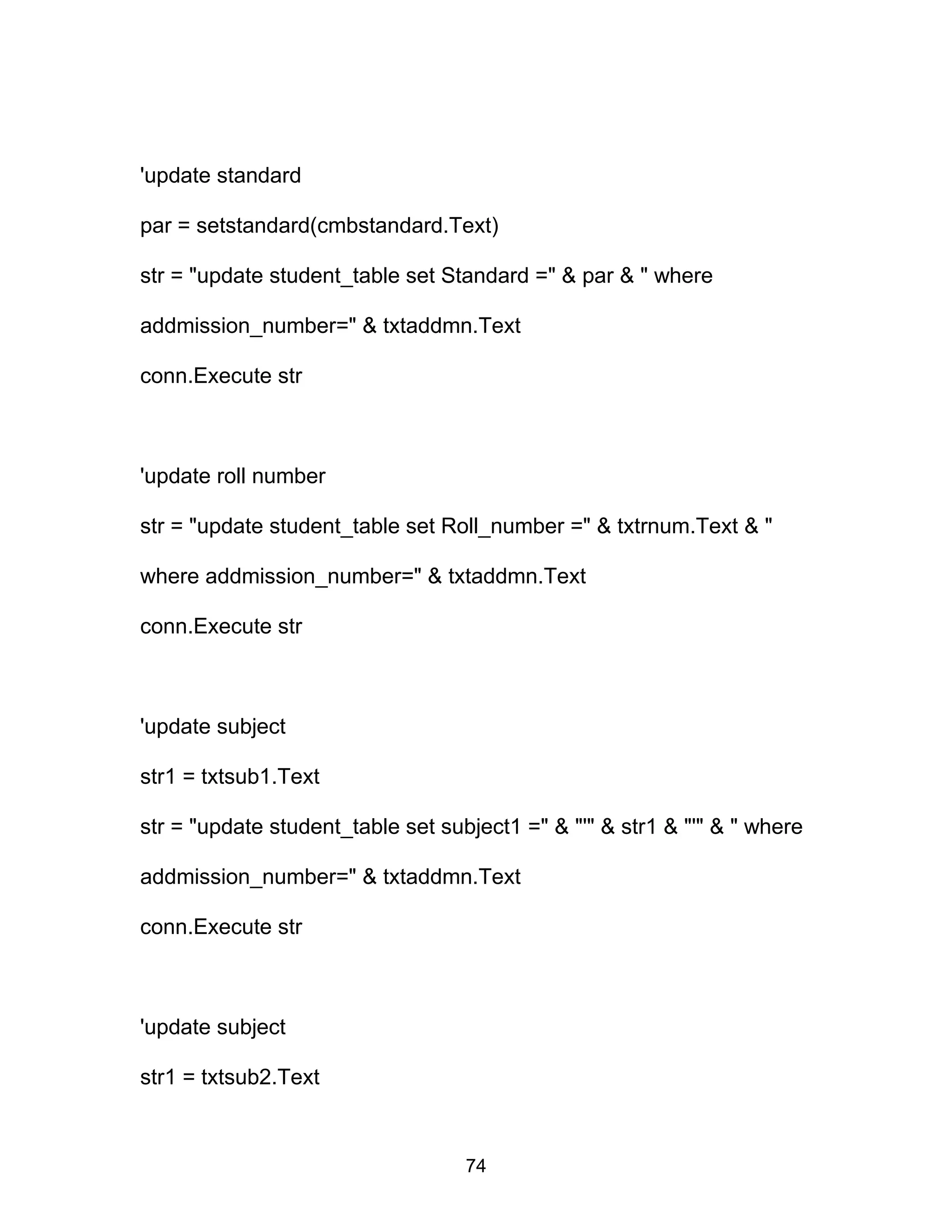'update standard
par = setstandard(cmbstandard.Text)
str = "update student_table set Standard =" & par & " where
addmission_number=" & txtaddmn.Text
conn.Execute str
'update roll number
str = "update student_table set Roll_number =" & txtrnum.Text & "
where addmission_number=" & txtaddmn.Text
conn.Execute str
'update subject
str1 = txtsub1.Text
str = "update student_table set subject1 =" & "'" & str1 & "'" & " where
addmission_number=" & txtaddmn.Text
conn.Execute str
'update subject
str1 = txtsub2.Text
74
 