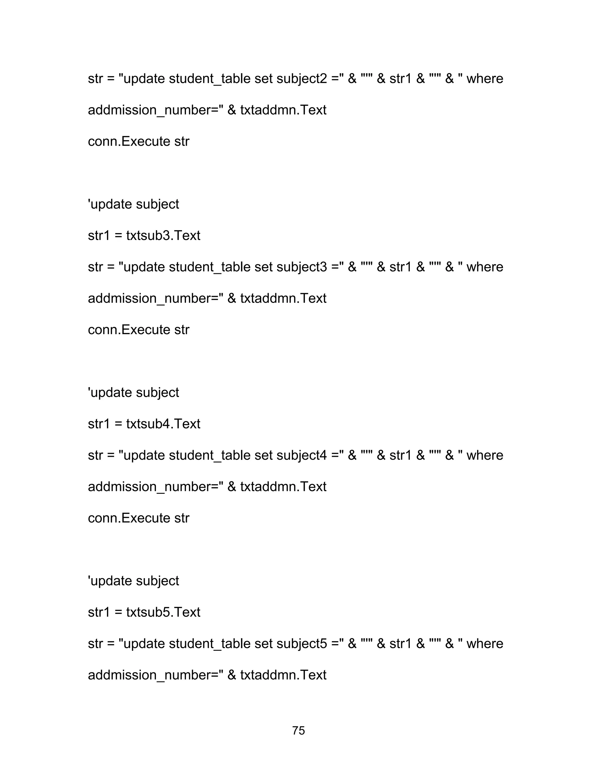 str = "update student_table set subject2 =" & "'" & str1 & "'" & " where
addmission_number=" & txtaddmn.Text
conn.Execute str
'update subject
str1 = txtsub3.Text
str = "update student_table set subject3 =" & "'" & str1 & "'" & " where
addmission_number=" & txtaddmn.Text
conn.Execute str
'update subject
str1 = txtsub4.Text
str = "update student_table set subject4 =" & "'" & str1 & "'" & " where
addmission_number=" & txtaddmn.Text
conn.Execute str
'update subject
str1 = txtsub5.Text
str = "update student_table set subject5 =" & "'" & str1 & "'" & " where
addmission_number=" & txtaddmn.Text
75
 