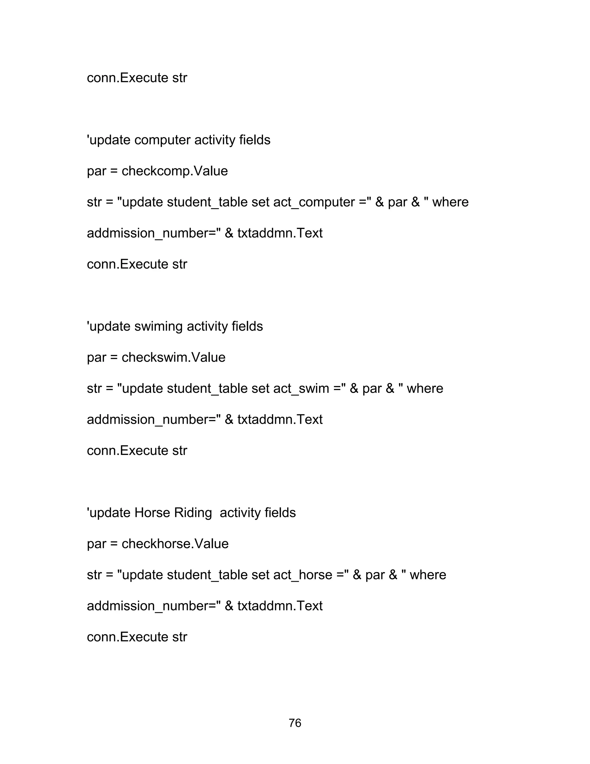 conn.Execute str
'update computer activity fields
par = checkcomp.Value
str = "update student_table set act_computer =" & par & " where
addmission_number=" & txtaddmn.Text
conn.Execute str
'update swiming activity fields
par = checkswim.Value
str = "update student_table set act_swim =" & par & " where
addmission_number=" & txtaddmn.Text
conn.Execute str
'update Horse Riding activity fields
par = checkhorse.Value
str = "update student_table set act_horse =" & par & " where
addmission_number=" & txtaddmn.Text
conn.Execute str
76
 