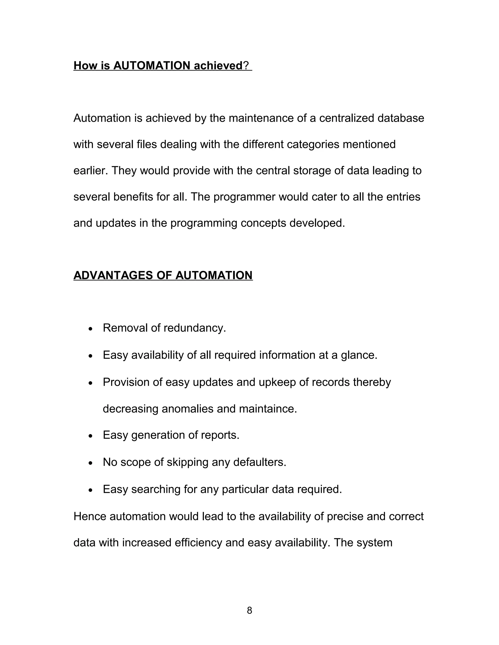 How is AUTOMATION achieved?
Automation is achieved by the maintenance of a centralized database
with several files dealing with the different categories mentioned
earlier. They would provide with the central storage of data leading to
several benefits for all. The programmer would cater to all the entries
and updates in the programming concepts developed.
ADVANTAGES OF AUTOMATION
• Removal of redundancy.
• Easy availability of all required information at a glance.
• Provision of easy updates and upkeep of records thereby
decreasing anomalies and maintaince.
• Easy generation of reports.
• No scope of skipping any defaulters.
• Easy searching for any particular data required.
Hence automation would lead to the availability of precise and correct
data with increased efficiency and easy availability. The system
8
 