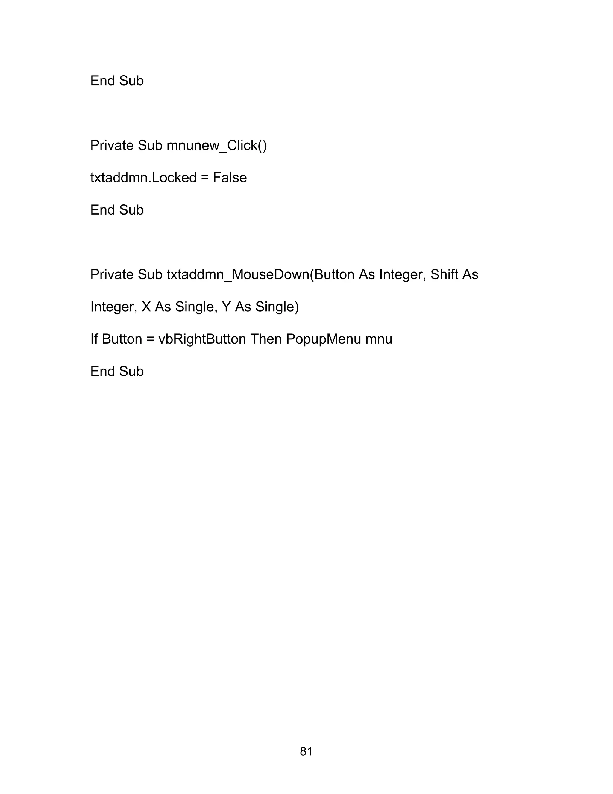 End Sub
Private Sub mnunew_Click()
txtaddmn.Locked = False
End Sub
Private Sub txtaddmn_MouseDown(Button As Integer, Shift As
Integer, X As Single, Y As Single)
If Button = vbRightButton Then PopupMenu mnu
End Sub
81
 