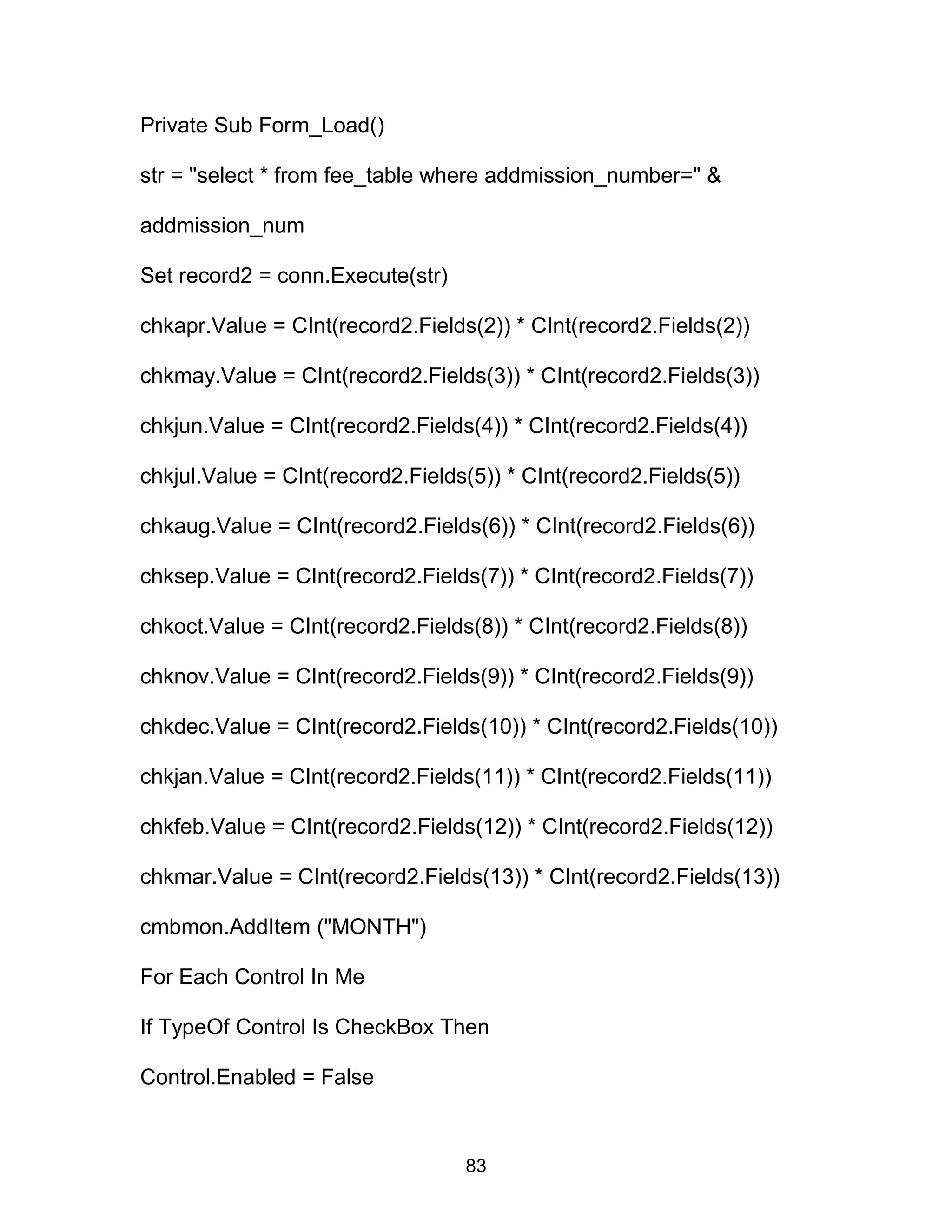 Private Sub Form_Load()
str = "select * from fee_table where addmission_number=" &
addmission_num
Set record2 = conn.Execute(str)
chkapr.Value = CInt(record2.Fields(2)) * CInt(record2.Fields(2))
chkmay.Value = CInt(record2.Fields(3)) * CInt(record2.Fields(3))
chkjun.Value = CInt(record2.Fields(4)) * CInt(record2.Fields(4))
chkjul.Value = CInt(record2.Fields(5)) * CInt(record2.Fields(5))
chkaug.Value = CInt(record2.Fields(6)) * CInt(record2.Fields(6))
chksep.Value = CInt(record2.Fields(7)) * CInt(record2.Fields(7))
chkoct.Value = CInt(record2.Fields(8)) * CInt(record2.Fields(8))
chknov.Value = CInt(record2.Fields(9)) * CInt(record2.Fields(9))
chkdec.Value = CInt(record2.Fields(10)) * CInt(record2.Fields(10))
chkjan.Value = CInt(record2.Fields(11)) * CInt(record2.Fields(11))
chkfeb.Value = CInt(record2.Fields(12)) * CInt(record2.Fields(12))
chkmar.Value = CInt(record2.Fields(13)) * CInt(record2.Fields(13))
cmbmon.AddItem ("MONTH")
For Each Control In Me
If TypeOf Control Is CheckBox Then
Control.Enabled = False
83
 