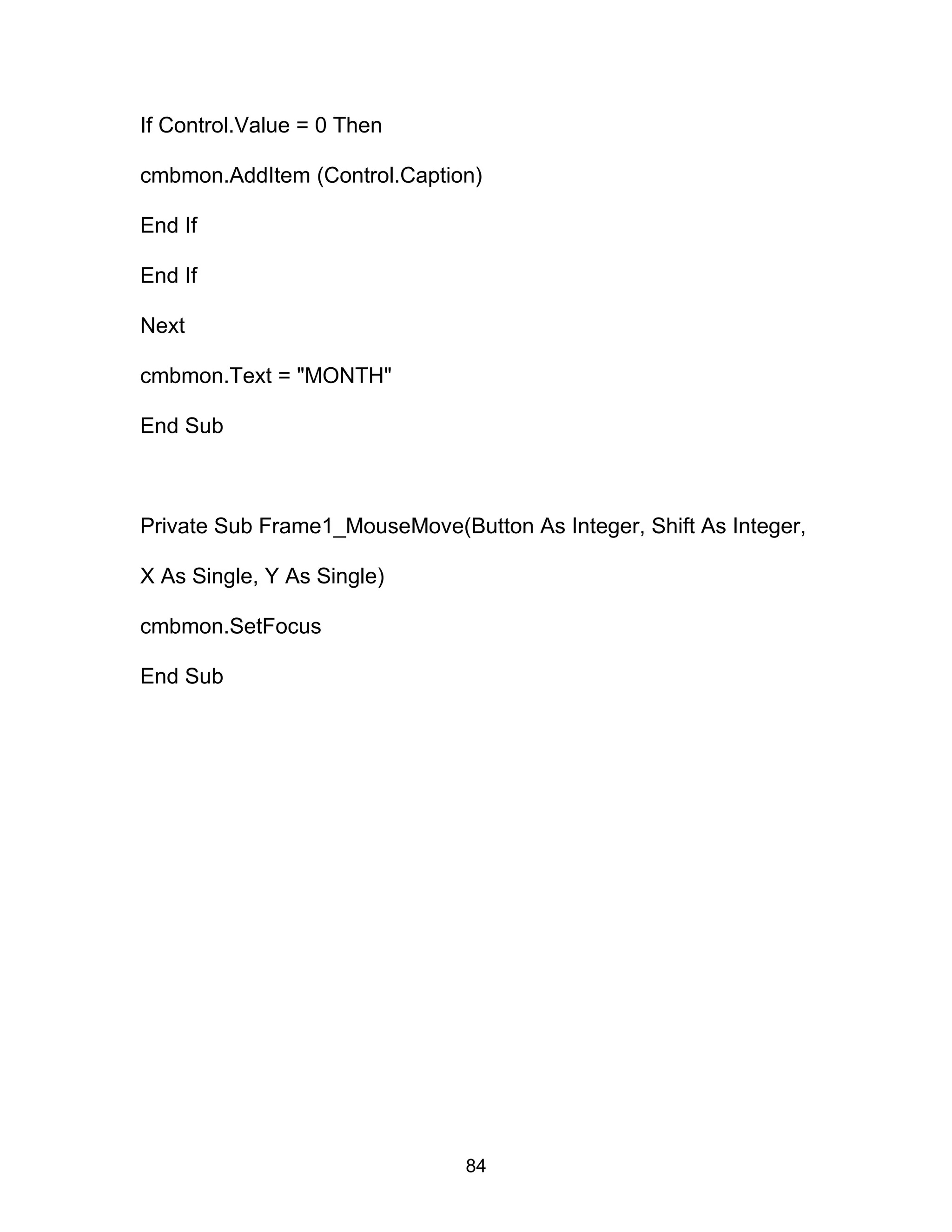 If Control.Value = 0 Then
cmbmon.AddItem (Control.Caption)
End If
End If
Next
cmbmon.Text = "MONTH"
End Sub
Private Sub Frame1_MouseMove(Button As Integer, Shift As Integer,
X As Single, Y As Single)
cmbmon.SetFocus
End Sub
84
 