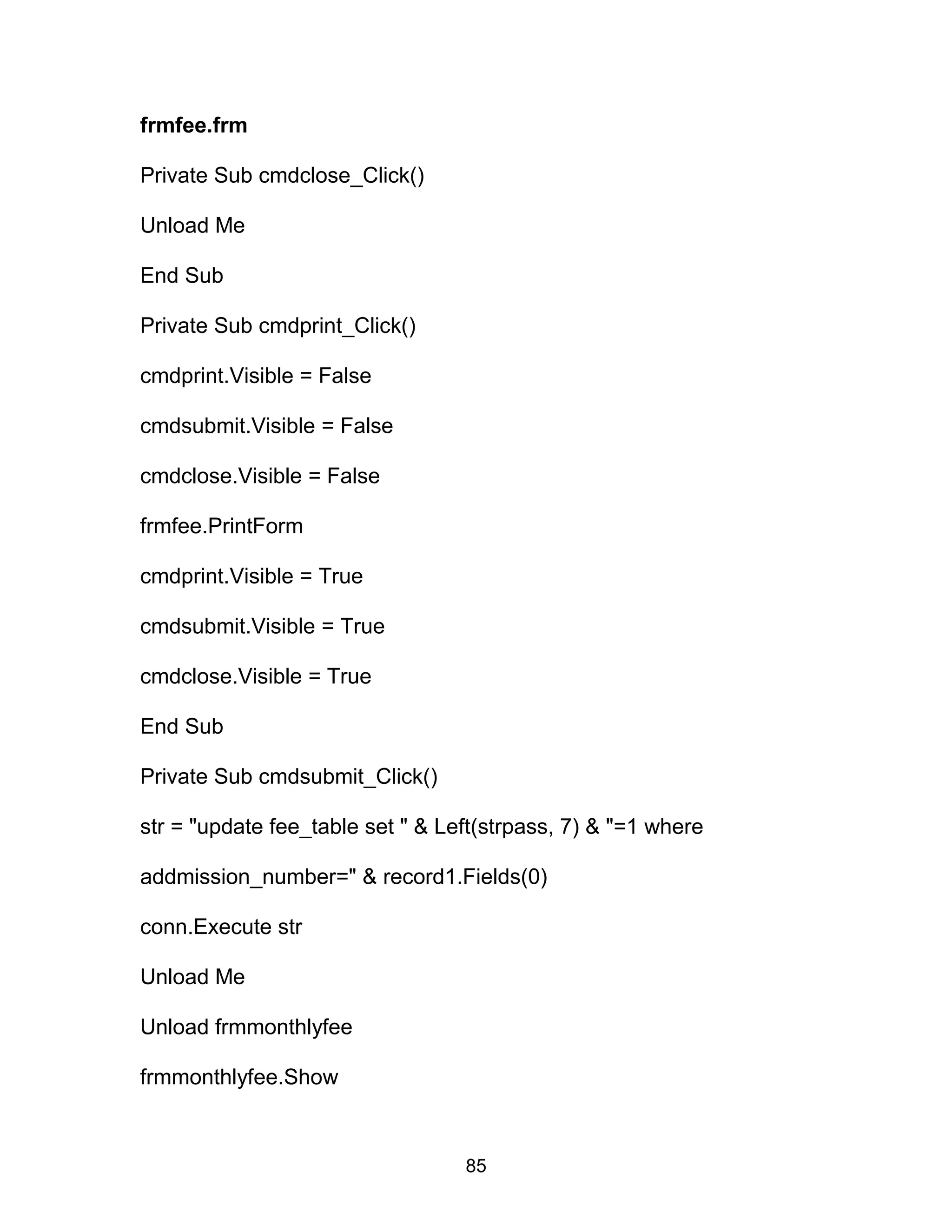 frmfee.frm
Private Sub cmdclose_Click()
Unload Me
End Sub
Private Sub cmdprint_Click()
cmdprint.Visible = False
cmdsubmit.Visible = False
cmdclose.Visible = False
frmfee.PrintForm
cmdprint.Visible = True
cmdsubmit.Visible = True
cmdclose.Visible = True
End Sub
Private Sub cmdsubmit_Click()
str = "update fee_table set " & Left(strpass, 7) & "=1 where
addmission_number=" & record1.Fields(0)
conn.Execute str
Unload Me
Unload frmmonthlyfee
frmmonthlyfee.Show
85
 