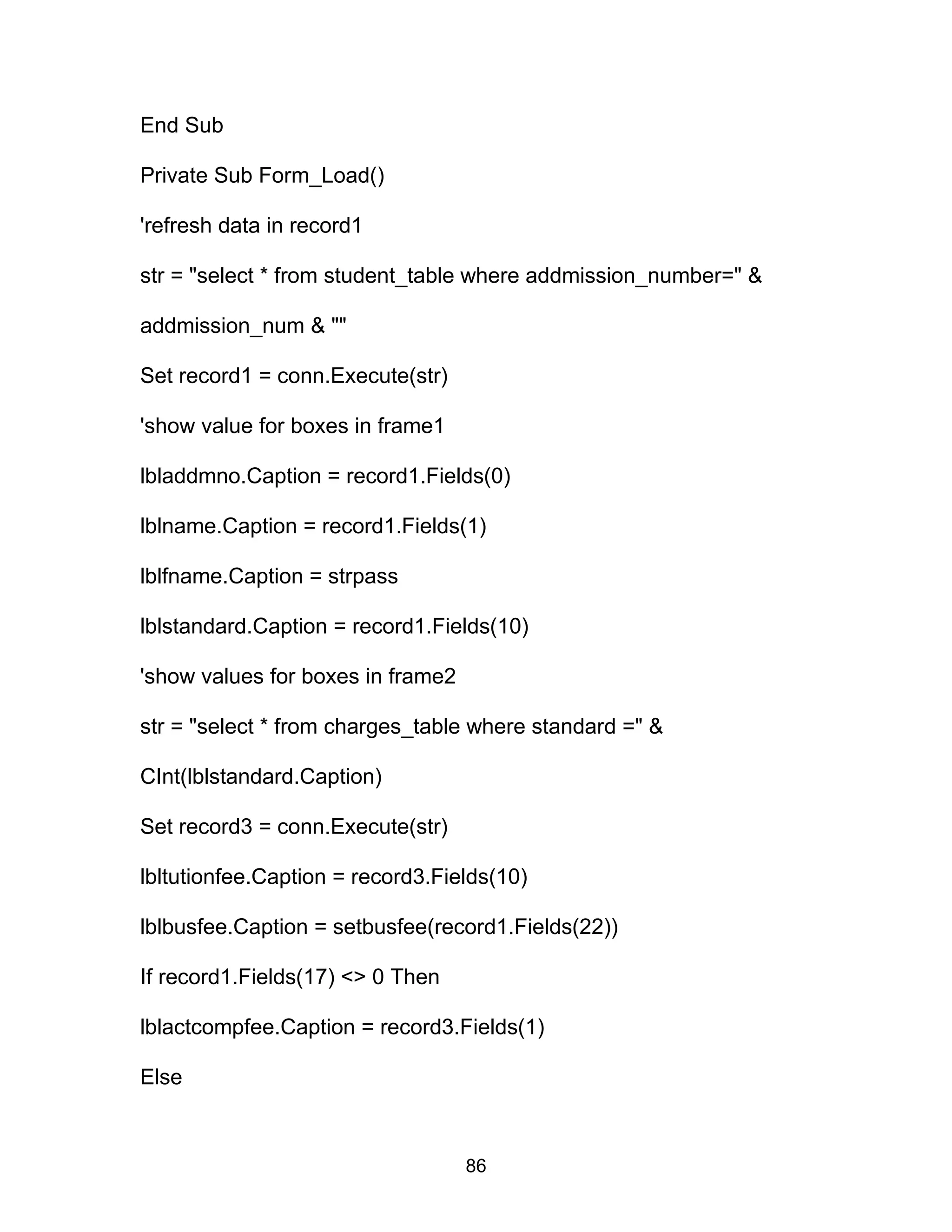 End Sub
Private Sub Form_Load()
'refresh data in record1
str = "select * from student_table where addmission_number=" &
addmission_num & ""
Set record1 = conn.Execute(str)
'show value for boxes in frame1
lbladdmno.Caption = record1.Fields(0)
lblname.Caption = record1.Fields(1)
lblfname.Caption = strpass
lblstandard.Caption = record1.Fields(10)
'show values for boxes in frame2
str = "select * from charges_table where standard =" &
CInt(lblstandard.Caption)
Set record3 = conn.Execute(str)
lbltutionfee.Caption = record3.Fields(10)
lblbusfee.Caption = setbusfee(record1.Fields(22))
If record1.Fields(17) <> 0 Then
lblactcompfee.Caption = record3.Fields(1)
Else
86
 
