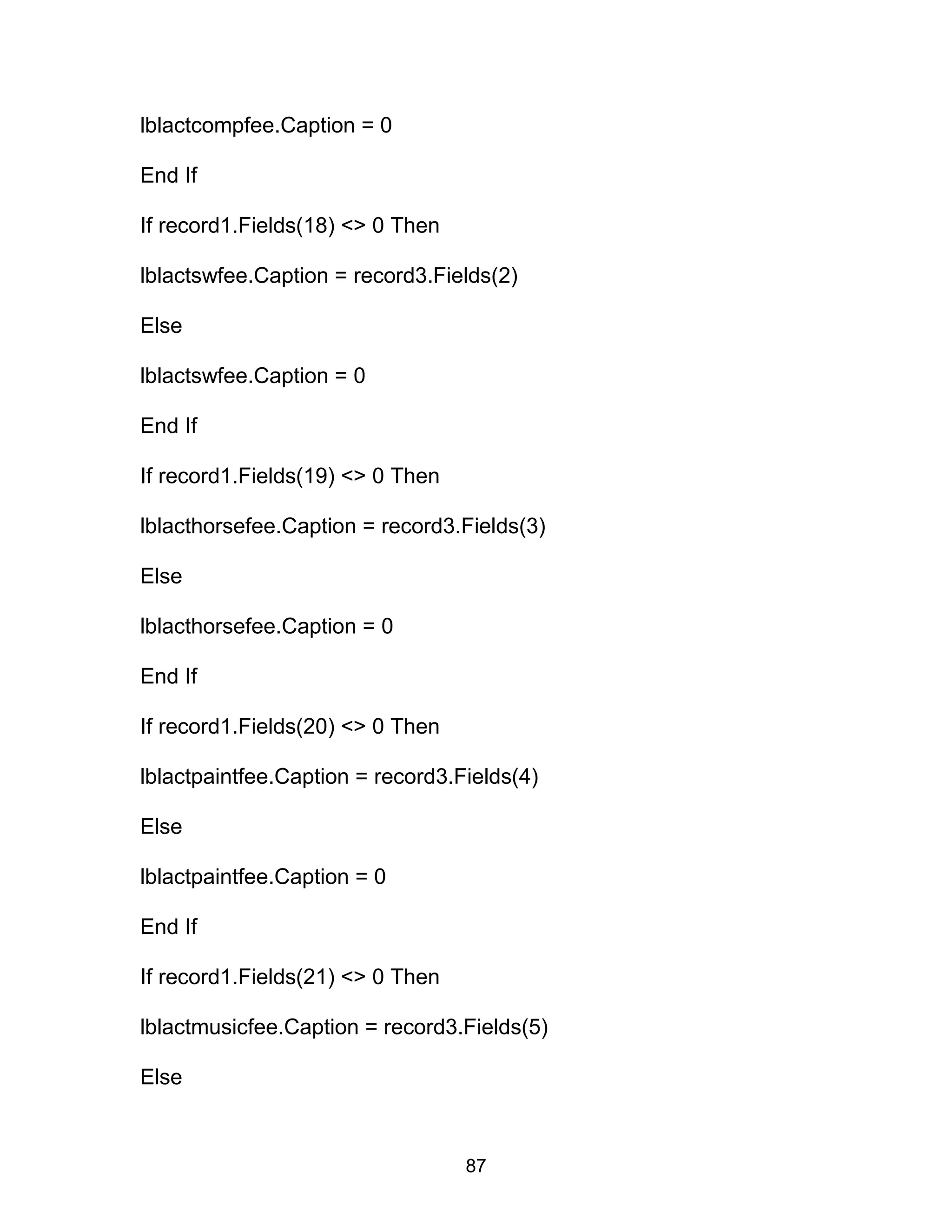 lblactcompfee.Caption = 0
End If
If record1.Fields(18) <> 0 Then
lblactswfee.Caption = record3.Fields(2)
Else
lblactswfee.Caption = 0
End If
If record1.Fields(19) <> 0 Then
lblacthorsefee.Caption = record3.Fields(3)
Else
lblacthorsefee.Caption = 0
End If
If record1.Fields(20) <> 0 Then
lblactpaintfee.Caption = record3.Fields(4)
Else
lblactpaintfee.Caption = 0
End If
If record1.Fields(21) <> 0 Then
lblactmusicfee.Caption = record3.Fields(5)
Else
87
 
