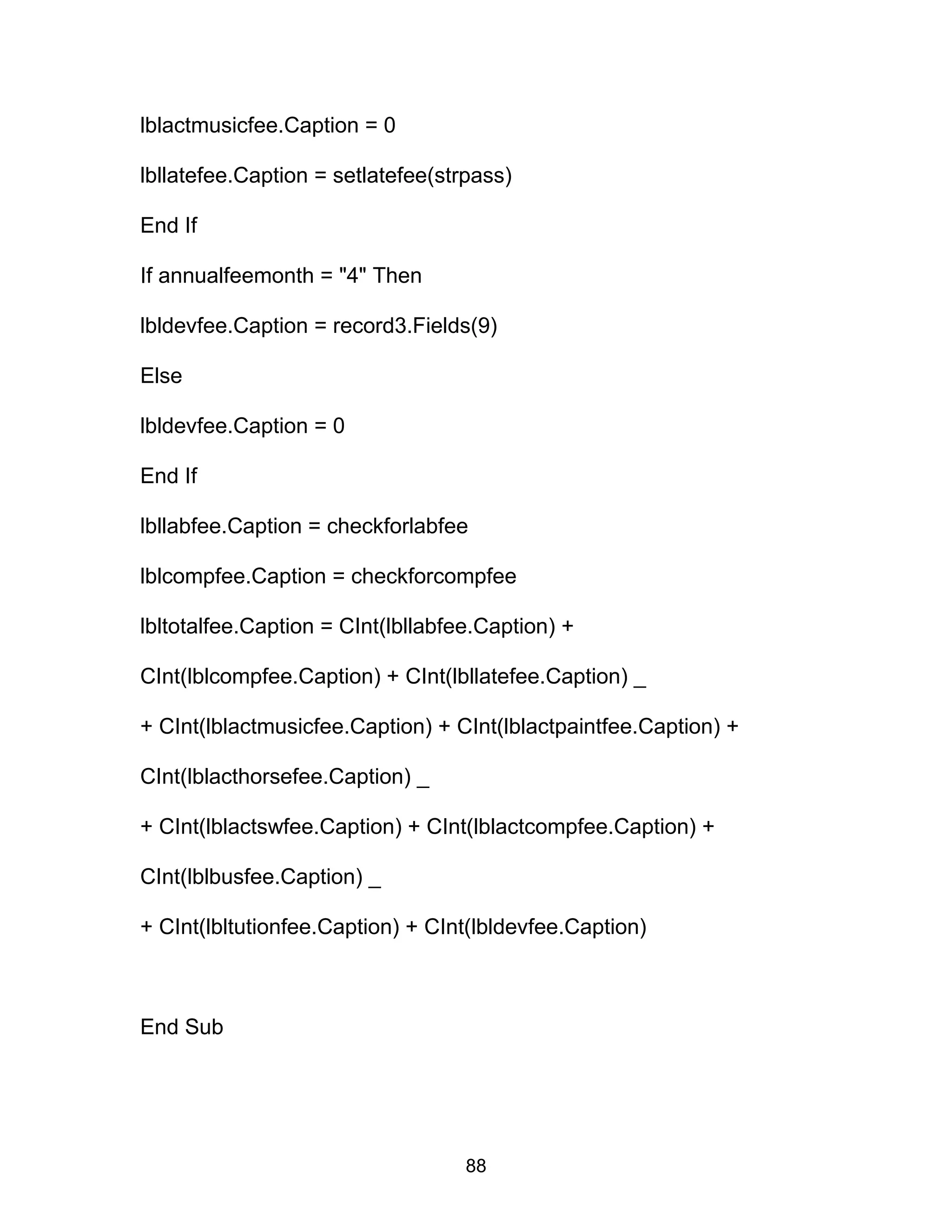 lblactmusicfee.Caption = 0
lbllatefee.Caption = setlatefee(strpass)
End If
If annualfeemonth = "4" Then
lbldevfee.Caption = record3.Fields(9)
Else
lbldevfee.Caption = 0
End If
lbllabfee.Caption = checkforlabfee
lblcompfee.Caption = checkforcompfee
lbltotalfee.Caption = CInt(lbllabfee.Caption) +
CInt(lblcompfee.Caption) + CInt(lbllatefee.Caption) _
+ CInt(lblactmusicfee.Caption) + CInt(lblactpaintfee.Caption) +
CInt(lblacthorsefee.Caption) _
+ CInt(lblactswfee.Caption) + CInt(lblactcompfee.Caption) +
CInt(lblbusfee.Caption) _
+ CInt(lbltutionfee.Caption) + CInt(lbldevfee.Caption)
End Sub
88
 