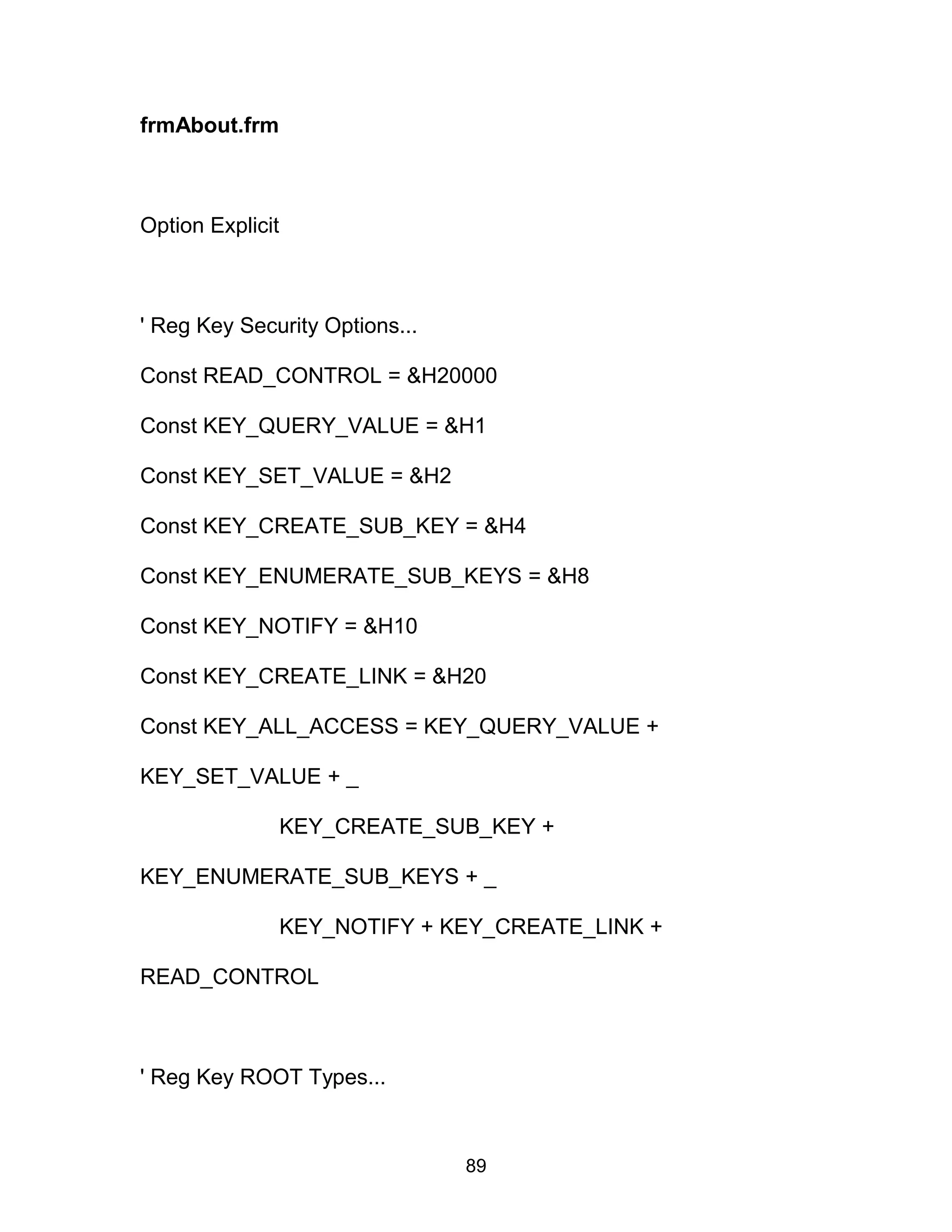 frmAbout.frm
Option Explicit
' Reg Key Security Options...
Const READ_CONTROL = &H20000
Const KEY_QUERY_VALUE = &H1
Const KEY_SET_VALUE = &H2
Const KEY_CREATE_SUB_KEY = &H4
Const KEY_ENUMERATE_SUB_KEYS = &H8
Const KEY_NOTIFY = &H10
Const KEY_CREATE_LINK = &H20
Const KEY_ALL_ACCESS = KEY_QUERY_VALUE +
KEY_SET_VALUE + _
KEY_CREATE_SUB_KEY +
KEY_ENUMERATE_SUB_KEYS + _
KEY_NOTIFY + KEY_CREATE_LINK +
READ_CONTROL
' Reg Key ROOT Types...
89
 