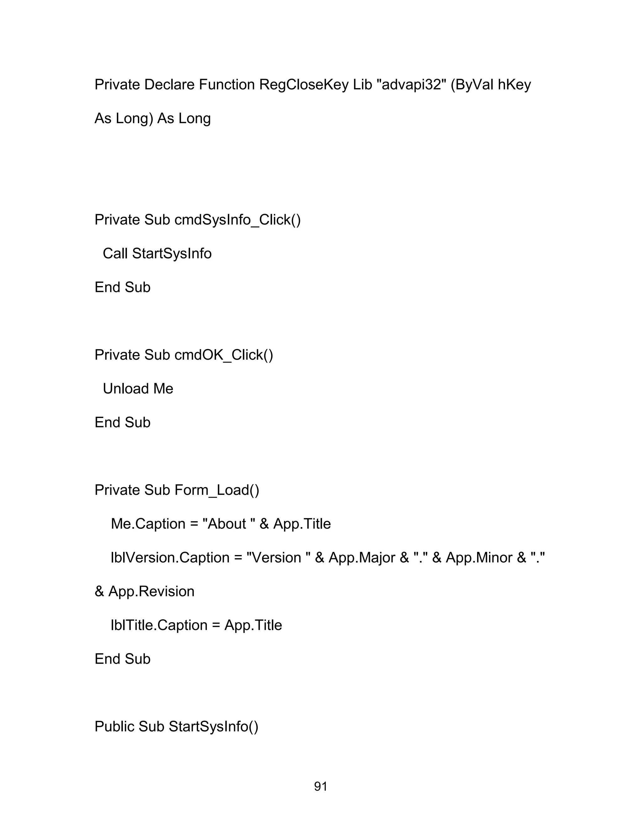 Private Declare Function RegCloseKey Lib "advapi32" (ByVal hKey
As Long) As Long
Private Sub cmdSysInfo_Click()
Call StartSysInfo
End Sub
Private Sub cmdOK_Click()
Unload Me
End Sub
Private Sub Form_Load()
Me.Caption = "About " & App.Title
lblVersion.Caption = "Version " & App.Major & "." & App.Minor & "."
& App.Revision
lblTitle.Caption = App.Title
End Sub
Public Sub StartSysInfo()
91
 