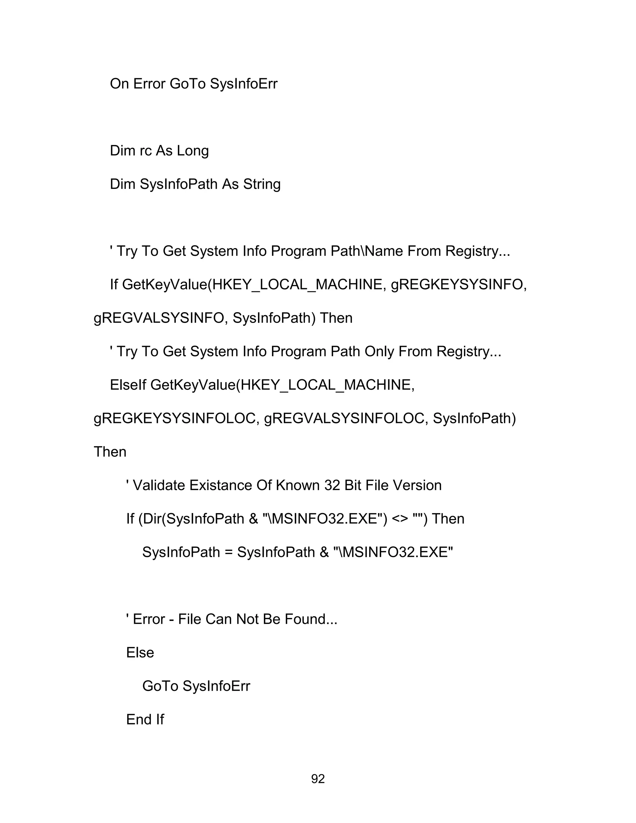 On Error GoTo SysInfoErr
Dim rc As Long
Dim SysInfoPath As String
' Try To Get System Info Program PathName From Registry...
If GetKeyValue(HKEY_LOCAL_MACHINE, gREGKEYSYSINFO,
gREGVALSYSINFO, SysInfoPath) Then
' Try To Get System Info Program Path Only From Registry...
ElseIf GetKeyValue(HKEY_LOCAL_MACHINE,
gREGKEYSYSINFOLOC, gREGVALSYSINFOLOC, SysInfoPath)
Then
' Validate Existance Of Known 32 Bit File Version
If (Dir(SysInfoPath & "MSINFO32.EXE") <> "") Then
SysInfoPath = SysInfoPath & "MSINFO32.EXE"
' Error - File Can Not Be Found...
Else
GoTo SysInfoErr
End If
92
 