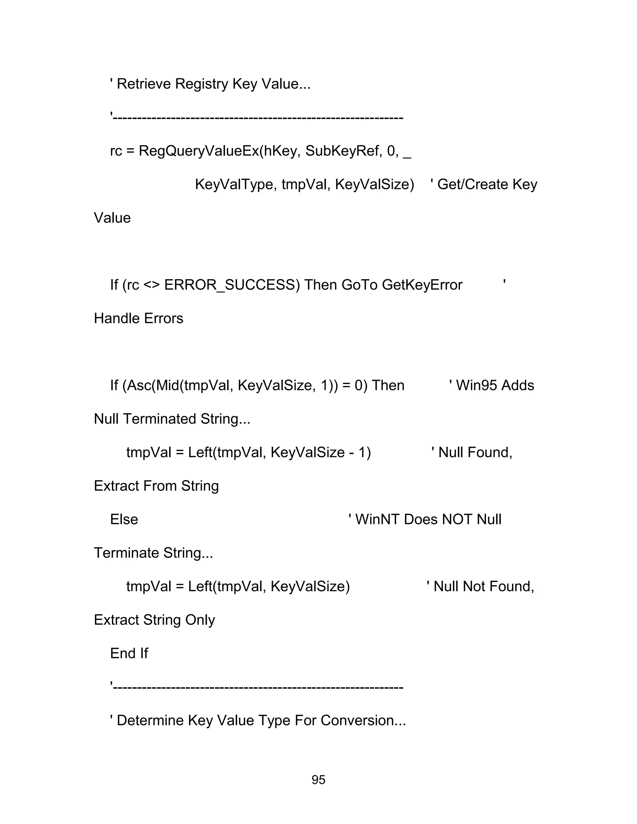 ' Retrieve Registry Key Value...
'------------------------------------------------------------
rc = RegQueryValueEx(hKey, SubKeyRef, 0, _
KeyValType, tmpVal, KeyValSize) ' Get/Create Key
Value
If (rc <> ERROR_SUCCESS) Then GoTo GetKeyError '
Handle Errors
If (Asc(Mid(tmpVal, KeyValSize, 1)) = 0) Then ' Win95 Adds
Null Terminated String...
tmpVal = Left(tmpVal, KeyValSize - 1) ' Null Found,
Extract From String
Else ' WinNT Does NOT Null
Terminate String...
tmpVal = Left(tmpVal, KeyValSize) ' Null Not Found,
Extract String Only
End If
'------------------------------------------------------------
' Determine Key Value Type For Conversion...
95
 