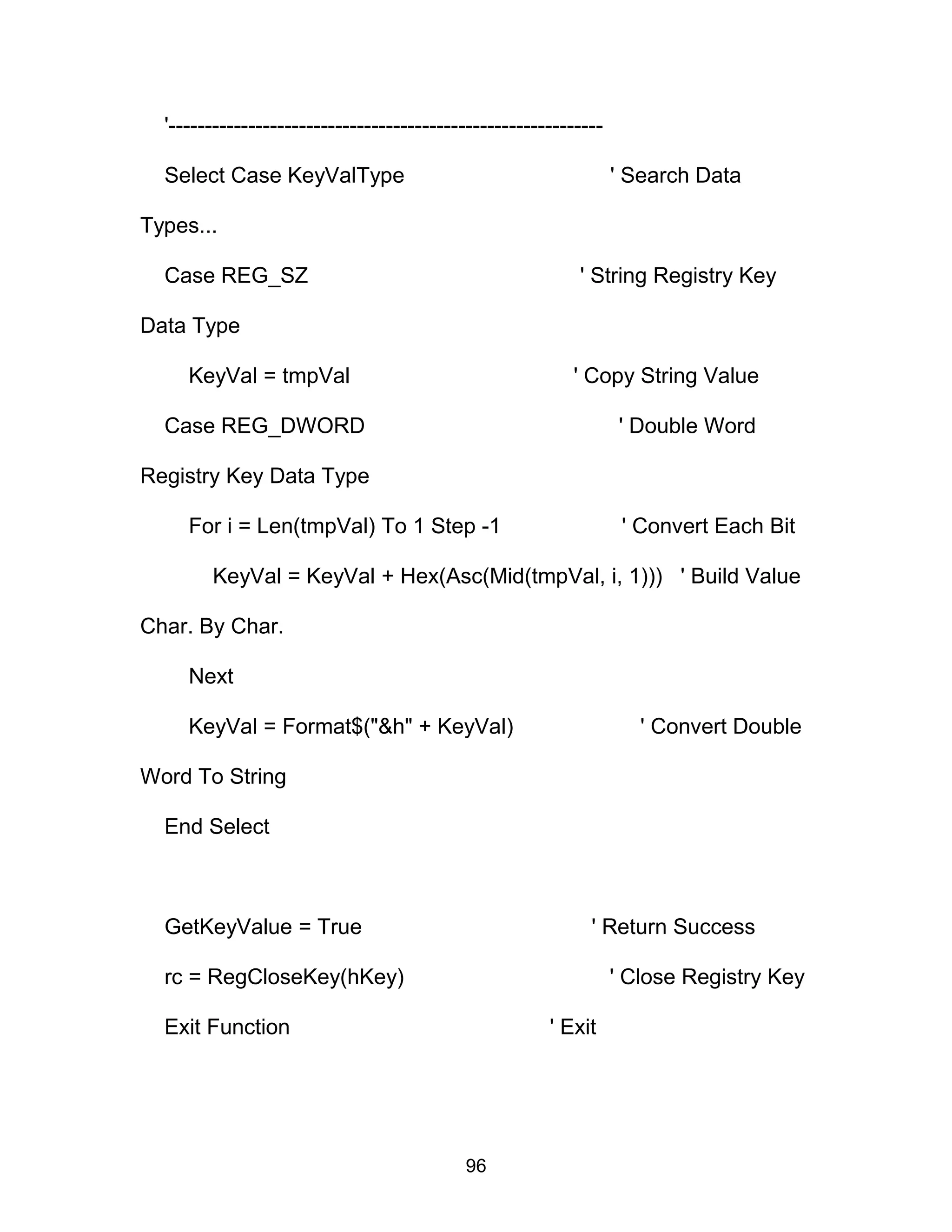 '------------------------------------------------------------
Select Case KeyValType ' Search Data
Types...
Case REG_SZ ' String Registry Key
Data Type
KeyVal = tmpVal ' Copy String Value
Case REG_DWORD ' Double Word
Registry Key Data Type
For i = Len(tmpVal) To 1 Step -1 ' Convert Each Bit
KeyVal = KeyVal + Hex(Asc(Mid(tmpVal, i, 1))) ' Build Value
Char. By Char.
Next
KeyVal = Format$("&h" + KeyVal) ' Convert Double
Word To String
End Select
GetKeyValue = True ' Return Success
rc = RegCloseKey(hKey) ' Close Registry Key
Exit Function ' Exit
96
 