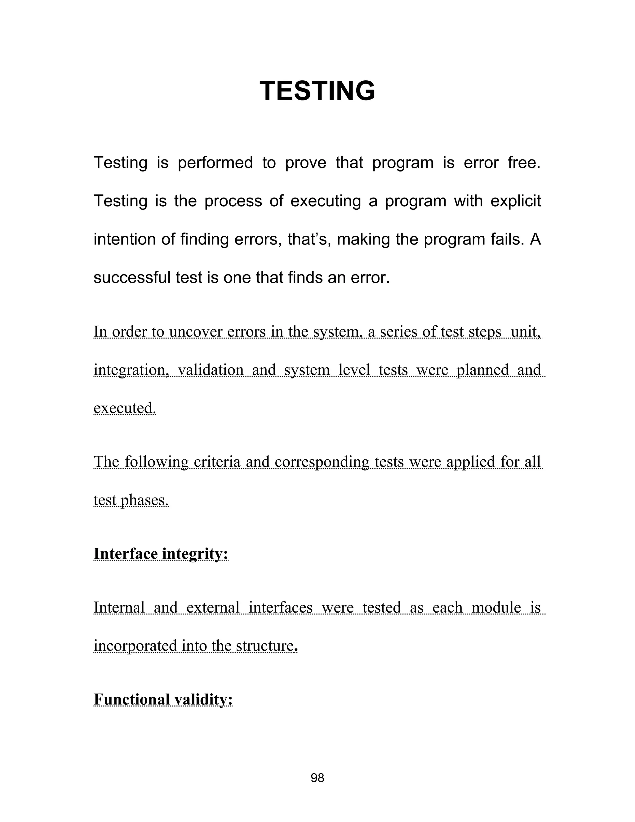 TESTING
Testing is performed to prove that program is error free.
Testing is the process of executing a program with explicit
intention of finding errors, that’s, making the program fails. A
successful test is one that finds an error.
In order to uncover errors in the system, a series of test steps unit,
integration, validation and system level tests were planned and
executed.
The following criteria and corresponding tests were applied for all
test phases.
Interface integrity:
Internal and external interfaces were tested as each module is
incorporated into the structure.
Functional validity:
98
 