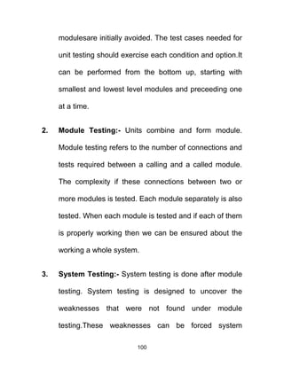 modulesare initially avoided. The test cases needed for
unit testing should exercise each condition and option.It
can be performed from the bottom up, starting with
smallest and lowest level modules and preceeding one
at a time.
2. Module Testing:- Units combine and form module.
Module testing refers to the number of connections and
tests required between a calling and a called module.
The complexity if these connections between two or
more modules is tested. Each module separately is also
tested. When each module is tested and if each of them
is properly working then we can be ensured about the
working a whole system.
3. System Testing:- System testing is done after module
testing. System testing is designed to uncover the
weaknesses that were not found under module
testing.These weaknesses can be forced system
100
 