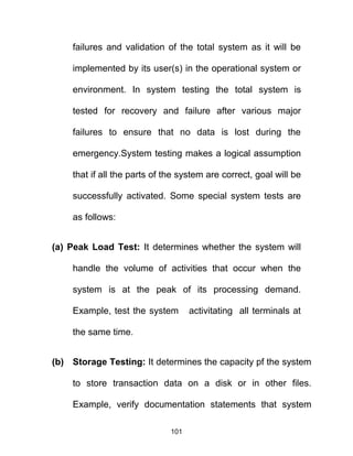 failures and validation of the total system as it will be
implemented by its user(s) in the operational system or
environment. In system testing the total system is
tested for recovery and failure after various major
failures to ensure that no data is lost during the
emergency.System testing makes a logical assumption
that if all the parts of the system are correct, goal will be
successfully activated. Some special system tests are
as follows:
(a) Peak Load Test: It determines whether the system will
handle the volume of activities that occur when the
system is at the peak of its processing demand.
Example, test the system activitating all terminals at
the same time.
(b) Storage Testing: It determines the capacity pf the system
to store transaction data on a disk or in other files.
Example, verify documentation statements that system
101
 