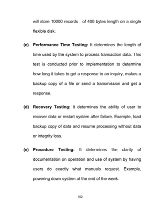 will store 10000 records of 400 bytes length on a single
flexible disk.
(c) Performance Time Testing: It determines the length of
time used by the system to process transaction data. This
test is conducted prior to implementation to determine
how long it takes to get a response to an inquiry, makes a
backup copy of a file or send a transmission and get a
response.
(d) Recovery Testing: It determines the ability of user to
recover data or restart system after failure. Example, load
backup copy of data and resume processing without data
or integrity loss.
(e) Procedure Testing: It determines the clarity of
documentation on operation and use of system by having
users do exactly what manuals request. Example,
powering down system at the end of the week.
102
 