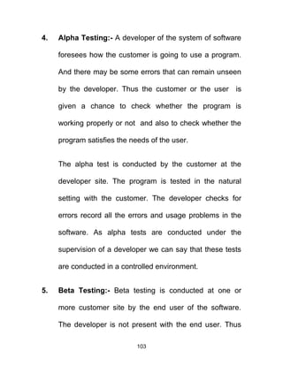 4. Alpha Testing:- A developer of the system of software
foresees how the customer is going to use a program.
And there may be some errors that can remain unseen
by the developer. Thus the customer or the user is
given a chance to check whether the program is
working properly or not and also to check whether the
program satisfies the needs of the user.
The alpha test is conducted by the customer at the
developer site. The program is tested in the natural
setting with the customer. The developer checks for
errors record all the errors and usage problems in the
software. As alpha tests are conducted under the
supervision of a developer we can say that these tests
are conducted in a controlled environment.
5. Beta Testing:- Beta testing is conducted at one or
more customer site by the end user of the software.
The developer is not present with the end user. Thus
103
 