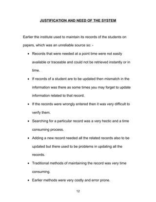 JUSTIFICATION AND NEED OF THE SYSTEM
Earlier the institute used to maintain its records of the students on
papers, which was an unreliable source so: -
• Records that were needed at a point time were not easily
available or traceable and could not be retrieved instantly or in
time.
• If records of a student are to be updated then mismatch in the
information was there as some times you may forget to update
information related to that record.
• If the records were wrongly entered then it was very difficult to
verify them.
• Searching for a particular record was a very hectic and a time
consuming process.
• Adding a new record needed all the related records also to be
updated but there used to be problems in updating all the
records.
• Traditional methods of maintaining the record was very time
consuming.
• Earlier methods were very costly and error prone.
12
 