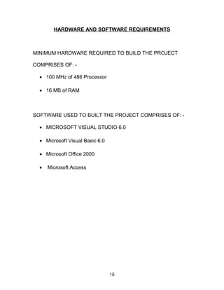 HARDWARE AND SOFTWARE REQUIREMENTS
MINIMUM HARDWARE REQUIRED TO BUILD THE PROJECT
COMPRISES OF: -
• 100 MHz of 486 Processor
• 16 MB of RAM
SOFTWARE USED TO BUILT THE PROJECT COMPRISES OF: -
• MICROSOFT VISUAL STUDIO 6.0
• Microsoft Visual Basic 6.0
• Microsoft Office 2000
• Microsoft Access
15
 