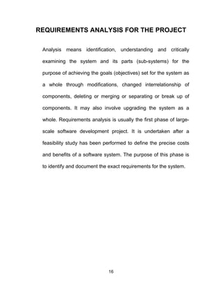 REQUIREMENTS ANALYSIS FOR THE PROJECT
Analysis means identification, understanding and critically
examining the system and its parts (sub-systems) for the
purpose of achieving the goals (objectives) set for the system as
a whole through modifications, changed interrelationship of
components, deleting or merging or separating or break up of
components. It may also involve upgrading the system as a
whole. Requirements analysis is usually the first phase of large-
scale software development project. It is undertaken after a
feasibility study has been performed to define the precise costs
and benefits of a software system. The purpose of this phase is
to identify and document the exact requirements for the system.
16
 