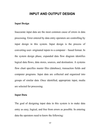 INPUT AND OUTPUT DESIGN
Input Design
Inaccurate input data are the most common cause of errors in data
processing. Error entered by data entry operators are controlling by
input design in this system. Input design is the process of
converting user- originated inputs to a computer – based format. In
the system design phase, expanded data flow diagram identifies
logical data flows, data stores, sources, and destination. A systems
flow chart specifies master files (database), transaction fields and
computer programs. Input data are collected and organized into
groups of similar data .Once identified, appropriate input, media
are selected for processing.
Input Data
The goal of designing input data in this system is to make data
entry as easy, logical, and free from errors as possible. In entering
data the operators need to know the following:
17
 