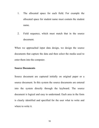 1. The allocated space for each field. For example the
allocated space for student name must contain the student
name.
2. Field sequence, which must match that in the source
document.
When we approached input data design, we design the source
documents that capture the data and then select the media used to
enter them into the computer.
Source Documents
Source document are captured initially on original paper or a
source document. In this system the source documents are entered
into the system directly through the keyboard. The source
document is logical and easy to understand. Each area in the form
is clearly identified and specified for the user what to write and
where to write it.
18
 