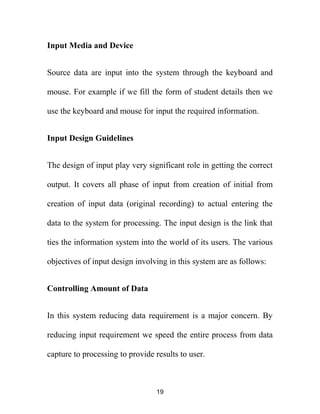 Input Media and Device
Source data are input into the system through the keyboard and
mouse. For example if we fill the form of student details then we
use the keyboard and mouse for input the required information.
Input Design Guidelines
The design of input play very significant role in getting the correct
output. It covers all phase of input from creation of initial from
creation of input data (original recording) to actual entering the
data to the system for processing. The input design is the link that
ties the information system into the world of its users. The various
objectives of input design involving in this system are as follows:
Controlling Amount of Data
In this system reducing data requirement is a major concern. By
reducing input requirement we speed the entire process from data
capture to processing to provide results to user.
19
 