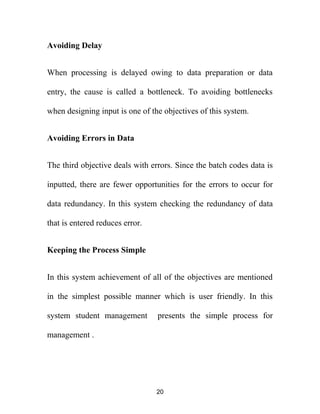 Avoiding Delay
When processing is delayed owing to data preparation or data
entry, the cause is called a bottleneck. To avoiding bottlenecks
when designing input is one of the objectives of this system.
Avoiding Errors in Data
The third objective deals with errors. Since the batch codes data is
inputted, there are fewer opportunities for the errors to occur for
data redundancy. In this system checking the redundancy of data
that is entered reduces error.
Keeping the Process Simple
In this system achievement of all of the objectives are mentioned
in the simplest possible manner which is user friendly. In this
system student management presents the simple process for
management .
20
 