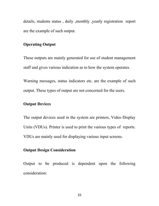 details, students status , daily ,monthly ,yearly registration report
are the example of such output.
Operating Output
These outputs are mainly generated for use of student management
staff and gives various indication as to how the system operates.
Warning messages, status indicators etc. are the example of such
output. These types of output are not concerned for the users.
Output Devices
The output devices used in the system are printers, Video Display
Units (VDUs). Printer is used to print the various types of reports.
VDUs are mainly used for displaying various input screens.
Output Design Consideration
Output to be produced is dependent upon the following
consideration:
23
 