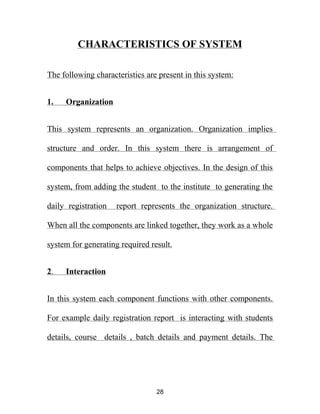 CHARACTERISTICS OF SYSTEM
The following characteristics are present in this system:
1. Organization
This system represents an organization. Organization implies
structure and order. In this system there is arrangement of
components that helps to achieve objectives. In the design of this
system, from adding the student to the institute to generating the
daily registration report represents the organization structure.
When all the components are linked together, they work as a whole
system for generating required result.
2. Interaction
In this system each component functions with other components.
For example daily registration report is interacting with students
details, course details , batch details and payment details. The
28
 