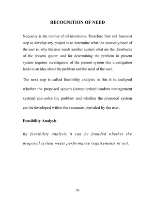 RECOGNITION OF NEED
Necessity is the mother of all inventions. Therefore first and foremost
step to develop any project is to determine what the necessity/need of
the user is, why the user needs another system what are the drawbacks
of the present system and for determining the problem in present
system requires investigation of the present system this investigation
leads to an idea about the problem and the need of the user.
The next step is called feasibility analysis in this it is analyzed
whether the proposed system (computerized student management
system) can solve the problem and whether the proposed system
can be developed within the resources provided by the user.
Feasibility Analysis
By feasibility analysis it can be founded whether the
proposed system meets performance requirements or not.
33
 