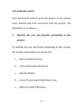 Cost & Benefit Analysis
Cost and benefit analysis gives the picture of the various
costs, benefits and rules associated with this system. The
procedures is as follows-
1. Identify the cost and benefits pertaining to this
project-
To identify the cost and benefit pertaining to this system,
the system requirements are known like
a. Better Student Service.
b. Faster Information Retrieval.
c. Quicker Report.
d. Lower Processing & Operating Costs.
e. Improved Staff Efficiency.
34
 