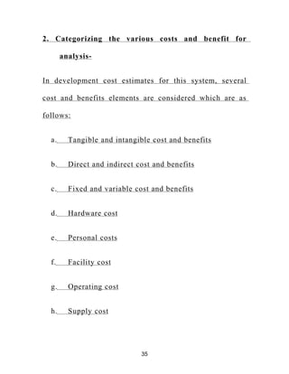 2. Categorizing the various costs and benefit for
analysis-
In development cost estimates for this system, several
cost and benefits elements are considered which are as
follows:
a. Tangible and intangible cost and benefits
b. Direct and indirect cost and benefits
c. Fixed and variable cost and benefits
d. Hardware cost
e. Personal costs
f. Facility cost
g. Operating cost
h. Supply cost
35
 