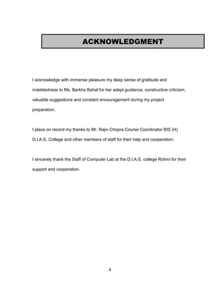 I acknowledge with immense pleasure my deep sense of gratitude and
indebtedness to Ms. Barkha Bahal for her adept guidance, constructive criticism,
valuable suggestions and constant encouragement during my project
preparation.
I place on record my thanks to Mr. Rajiv Chopra Course Coordinator BIS (H)
D.I.A.S. College and other members of staff for their help and cooperation.
I sincerely thank the Staff of Computer Lab at the D.I.A.S. college Rohini for their
support and cooperation.
4
ACKNOWLEDGMENT
 