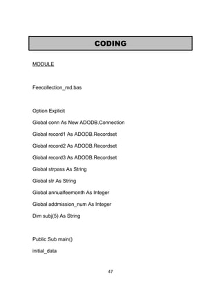 MODULE
Feecollection_md.bas
Option Explicit
Global conn As New ADODB.Connection
Global record1 As ADODB.Recordset
Global record2 As ADODB.Recordset
Global record3 As ADODB.Recordset
Global strpass As String
Global str As String
Global annualfeemonth As Integer
Global addmission_num As Integer
Dim subj(5) As String
Public Sub main()
initial_data
CODING
47
 