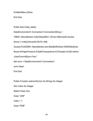 frmMainMenu.Show
End Sub
Public Sub initial_data()
DataEnvironment1.Connection1.ConnectionString =
"DBQ=.feecollection.mdb;DefaultDir=.;Driver={Microsoft Access
Driver (*.mdb)};DriverId=25;FIL=MS
Access;FILEDSN=.feecollection.dsn;MaxBufferSize=2048;MaxScan
Rows=8;PageTimeout=5;SafeTransactions=0;Threads=3;UID=admin
;UserCommitSync=Yes;"
Set conn = DataEnvironment1.Connection1
conn.Open
End Sub
Public Function setmonth(mon As String) As Integer
Dim index As Integer
Select Case mon
Case "JAN"
index = 1
Case "FEB"
48
 