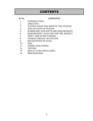 Sr No. CONTENTS
1. INTRODUCTION.
2. OBJECTIVE
3. JUSTIFICATION AND NEED OF THE SYSTEM
4. ADVANTAGES OF SYSTEM
5. HARDWARE AND SOFTWARE REQUIREMENT
6. REQUIREMENT ANALYSIS FOR THE PROJECT
7. INPUT AND OUTPUT DESIGN
8. CHARACTERISTIC OF SYSTEM
9. RECOGNITION OF NEED
10. DFD
11. FORMS AND CODING
12. TESTING
13. RESULT AND CONCLUSION
14. BIBLIOGRAPHY
5
CONTENTS
 