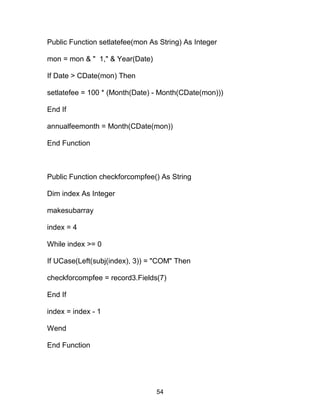 Public Function setlatefee(mon As String) As Integer
mon = mon & " 1," & Year(Date)
If Date > CDate(mon) Then
setlatefee = 100 * (Month(Date) - Month(CDate(mon)))
End If
annualfeemonth = Month(CDate(mon))
End Function
Public Function checkforcompfee() As String
Dim index As Integer
makesubarray
index = 4
While index >= 0
If UCase(Left(subj(index), 3)) = "COM" Then
checkforcompfee = record3.Fields(7)
End If
index = index - 1
Wend
End Function
54
 