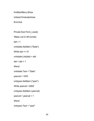frmMainMenu.Show
Unload frmstudentnew
End Sub
Private Sub Form_Load()
'Make List In All Combo
dat = 1
cmbdate.AddItem ("Date")
While dat <= 31
cmbdate.List(dat) = dat
dat = dat + 1
Wend
cmbdate.Text = "Date"
yearval = 1970
cmbyear.AddItem ("year")
While yearval < 2002
cmbyear.AddItem (yearval)
yearval = yearval + 1
Wend
cmbyear.Text = "year"
59
 