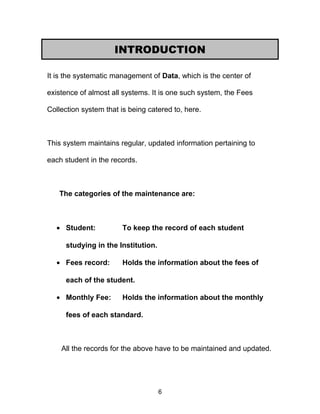 It is the systematic management of Data, which is the center of
existence of almost all systems. It is one such system, the Fees
Collection system that is being catered to, here.
This system maintains regular, updated information pertaining to
each student in the records.
The categories of the maintenance are:
• Student: To keep the record of each student
studying in the Institution.
• Fees record: Holds the information about the fees of
each of the student.
• Monthly Fee: Holds the information about the monthly
fees of each standard.
All the records for the above have to be maintained and updated.
6
INTRODUCTION
 