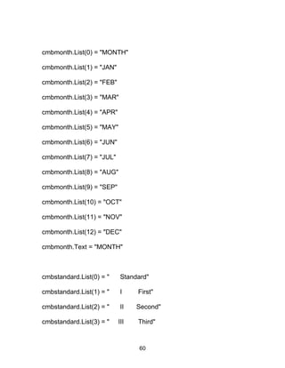 cmbmonth.List(0) = "MONTH"
cmbmonth.List(1) = "JAN"
cmbmonth.List(2) = "FEB"
cmbmonth.List(3) = "MAR"
cmbmonth.List(4) = "APR"
cmbmonth.List(5) = "MAY"
cmbmonth.List(6) = "JUN"
cmbmonth.List(7) = "JUL"
cmbmonth.List(8) = "AUG"
cmbmonth.List(9) = "SEP"
cmbmonth.List(10) = "OCT"
cmbmonth.List(11) = "NOV"
cmbmonth.List(12) = "DEC"
cmbmonth.Text = "MONTH"
cmbstandard.List(0) = " Standard"
cmbstandard.List(1) = " I First"
cmbstandard.List(2) = " II Second"
cmbstandard.List(3) = " III Third"
60
 