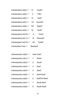 cmbstandard.List(4) = " IV Foutth"
cmbstandard.List(5) = " V Fifth"
cmbstandard.List(6) = " VI Sixth"
cmbstandard.List(7) = " VII Seventh"
cmbstandard.List(8) = " VIII Eighth"
cmbstandard.List(9) = " IX Ninth"
cmbstandard.List(10) = " X Tenth"
cmbstandard.List(11) = " XI Eleventh"
cmbstandard.List(12) = " XII Twelth"
cmbstandard.Text = " Standard"
cmbareacode.List(0) = " Area Code"
cmbareacode.List(1) = " 1 North"
cmbareacode.List(2) = " 2 South"
cmbareacode.List(3) = " 3 East"
cmbareacode.List(4) = " 4 West"
cmbareacode.List(5) = " 5 North-East"
cmbareacode.List(6) = " 6 NORTH-West"
cmbareacode.List(7) = " 7 South-East"
cmbareacode.List(8) = " 8 South-West"
61
 