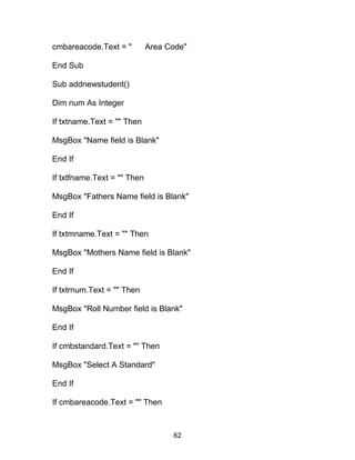 cmbareacode.Text = " Area Code"
End Sub
Sub addnewstudent()
Dim num As Integer
If txtname.Text = "" Then
MsgBox "Name field is Blank"
End If
If txtfname.Text = "" Then
MsgBox "Fathers Name field is Blank"
End If
If txtmname.Text = "" Then
MsgBox "Mothers Name field is Blank"
End If
If txtrnum.Text = "" Then
MsgBox "Roll Number field is Blank"
End If
If cmbstandard.Text = "" Then
MsgBox "Select A Standard"
End If
If cmbareacode.Text = "" Then
62
 