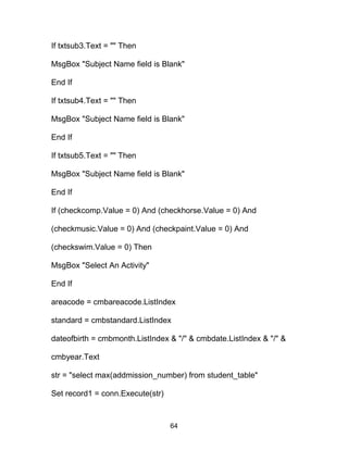 If txtsub3.Text = "" Then
MsgBox "Subject Name field is Blank"
End If
If txtsub4.Text = "" Then
MsgBox "Subject Name field is Blank"
End If
If txtsub5.Text = "" Then
MsgBox "Subject Name field is Blank"
End If
If (checkcomp.Value = 0) And (checkhorse.Value = 0) And
(checkmusic.Value = 0) And (checkpaint.Value = 0) And
(checkswim.Value = 0) Then
MsgBox "Select An Activity"
End If
areacode = cmbareacode.ListIndex
standard = cmbstandard.ListIndex
dateofbirth = cmbmonth.ListIndex & "/" & cmbdate.ListIndex & "/" &
cmbyear.Text
str = "select max(addmission_number) from student_table"
Set record1 = conn.Execute(str)
64
 